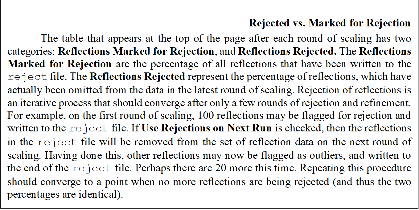 Rejected vs. Marked for Rejection
The table that appears at the top of the page after each round of scaling has two categories: Reflections Marked for Rejection, and Reflections Rejected. The Reflections Marked for Rejection are the percentage of all reflections that have been written to the reject file. The Reflections Rejected represent the percentage of reflections, which have actually been omitted from the data in the latest round of scaling. Rejection of reflections is an iterative process that should converge after only a few rounds of rejection and refinement. For example, on the first round of scaling, 100 reflections may be flagged for rejection and written to the reject file. If Use Rejections on Next Run is checked, then the reflections in the reject file will be removed from the set of reflection data on the next round of scaling. Having done this, other reflections may now be flagged as outliers, and written to the end of the reject file. Perhaps there are 20 more this time. Repeating this procedure should converge to a point when no more reflections are being rejected (and thus the two percentages are identical).

