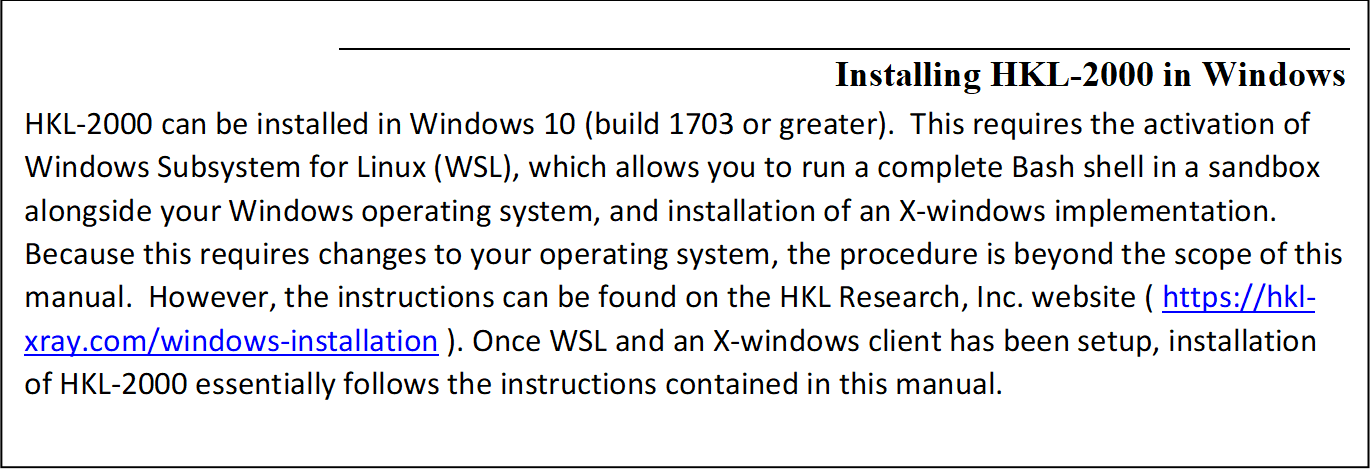 Installing HKL-2000 in Windows
HKL-2000 can be installed in Windows 10 (build 1703 or greater).  This requires the activation of Windows Subsystem for Linux (WSL), which allows you to run a complete Bash shell in a sandbox alongside your Windows operating system, and installation of an X-windows implementation.  Because this requires changes to your operating system, the procedure is beyond the scope of this manual.  However, the instructions can be found on the HKL Research, Inc. website ( https://hkl-xray.com/windows-installation ). Once WSL and an X-windows client has been setup, installation of HKL-2000 essentially follows the instructions contained in this manual.
