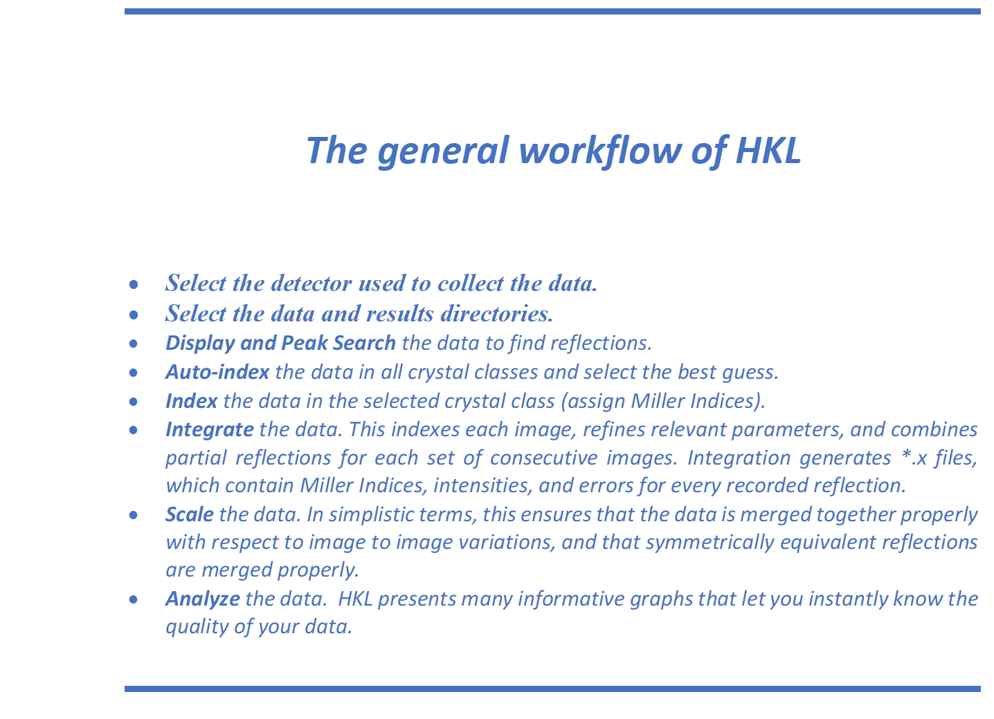 The general workflow of HKL

	Select the detector used to collect the data.
	Select the data and results directories. 
	Display and Peak Search the data to find reflections. 
	Auto-index the data in all crystal classes and select the best guess.
	Index the data in the selected crystal class (assign Miller Indices). 
	Integrate the data. This indexes each image, refines relevant parameters, and combines partial reflections for each set of consecutive images. Integration generates *.x files, which contain Miller Indices, intensities, and errors for every recorded reflection. 
	Scale the data. In simplistic terms, this ensures that the data is merged together properly with respect to image to image variations, and that symmetrically equivalent reflections are merged properly.
	Analyze the data.  HKL presents many informative graphs that let you instantly know the quality of your data. 


