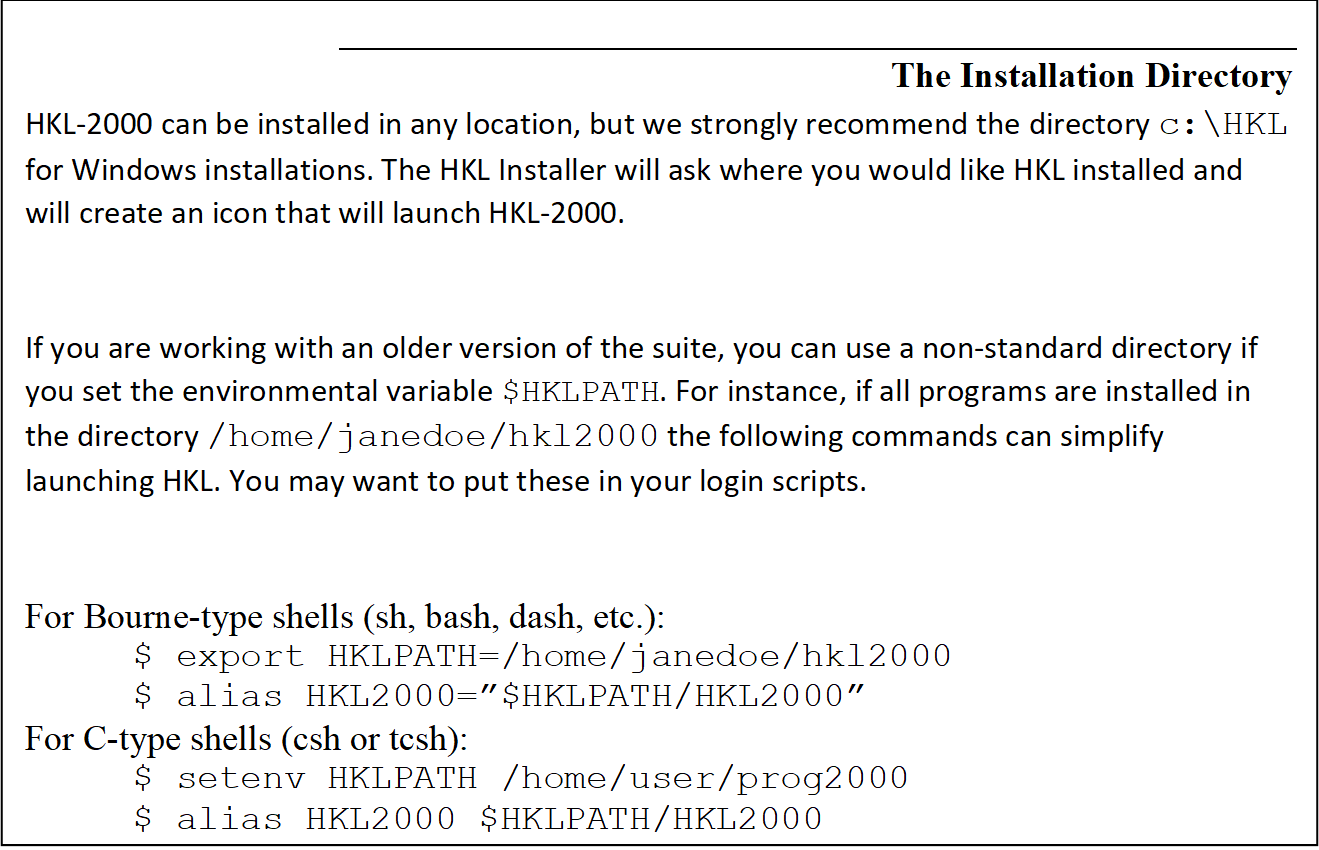 The Installation Directory
HKL-2000 can be installed in any location, but we strongly recommend the directory c:\HKL for Windows installations. The HKL Installer will ask where you would like HKL installed and will create an icon that will launch HKL-2000.  

If you are working with an older version of the suite, you can use a non-standard directory if you set the environmental variable $HKLPATH. For instance, if all programs are installed in the directory /home/janedoe/hkl2000 the following commands can simplify launching HKL. You may want to put these in your login scripts.

For Bourne-type shells (sh, bash, dash, etc.): 
$ export HKLPATH=/home/janedoe/hkl2000
$ alias HKL2000=$HKLPATH/HKL2000
For C-type shells (csh or tcsh):
$ setenv HKLPATH /home/user/prog2000 
$ alias HKL2000 $HKLPATH/HKL2000
Then for both
$ HKL2000
