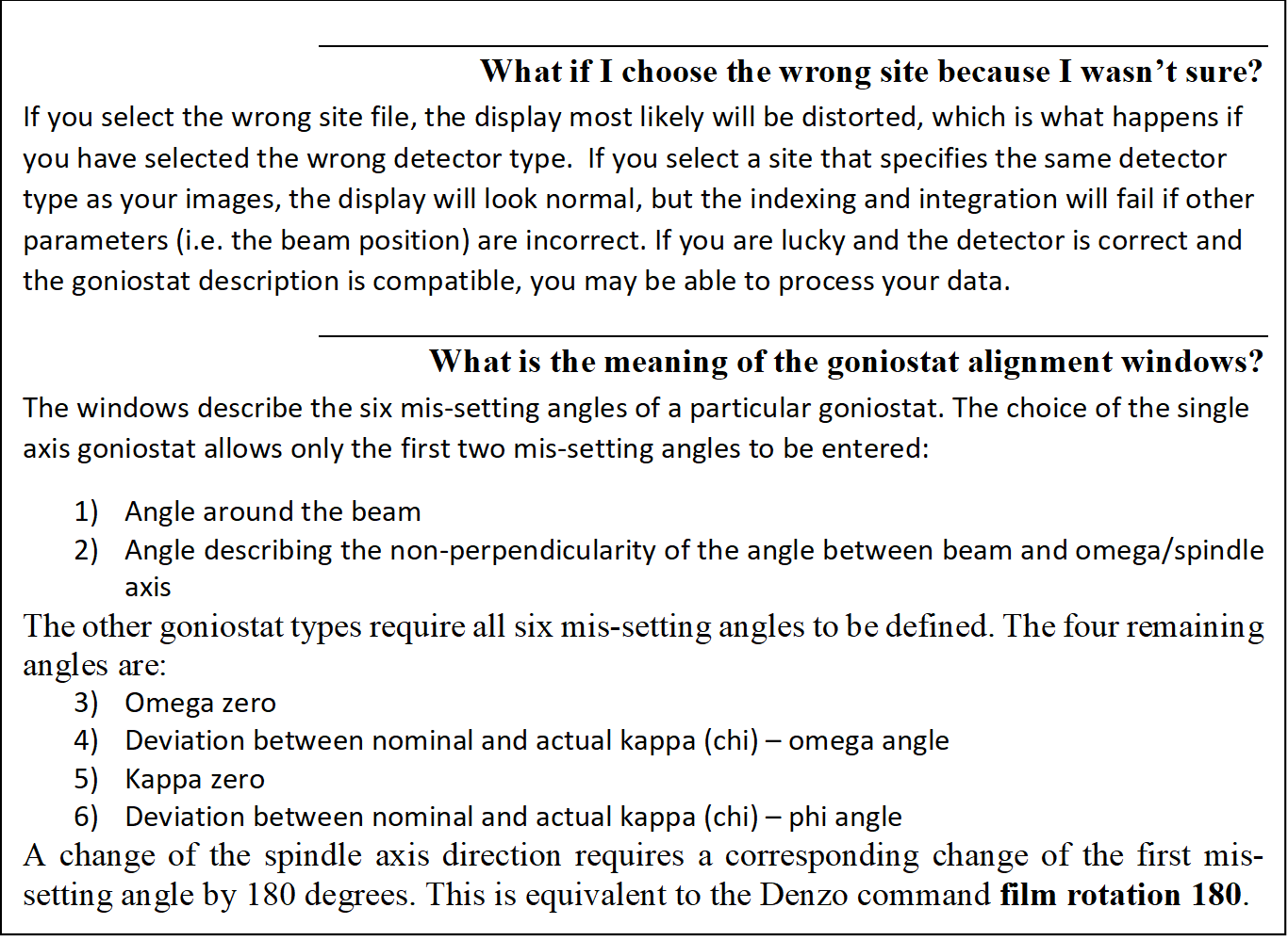 What if I choose the wrong site because I wasn't sure?
If you select the wrong site file, the display most likely will be distorted, which is what happens if you have selected the wrong detector type.  If you select a site that specifies the same detector type as your images, the display will look normal, but the indexing and integration will fail if other parameters (i.e. the beam position) are incorrect. If you are lucky and the detector is correct and the goniostat description is compatible, you may be able to process your data.
What is the meaning of the goniostat alignment windows?
The windows describe the six mis-setting angles of a particular goniostat. The choice of the single axis goniostat allows only the first two mis-setting angles to be entered:
1)	Angle around the beam 
2)	Angle describing the non-perpendicularity of the angle between beam and omega/spindle axis
The other goniostat types require all six mis-setting angles to be defined. The four remaining angles are:
3)	Omega zero
4)	Deviation between nominal and actual kappa (chi)  omega angle
5)	Kappa zero
6)	Deviation between nominal and actual kappa (chi)  phi angle
A change of the spindle axis direction requires a corresponding change of the first mis-setting angle by 180 degrees. This is equivalent to the Denzo command film rotation 180. 

