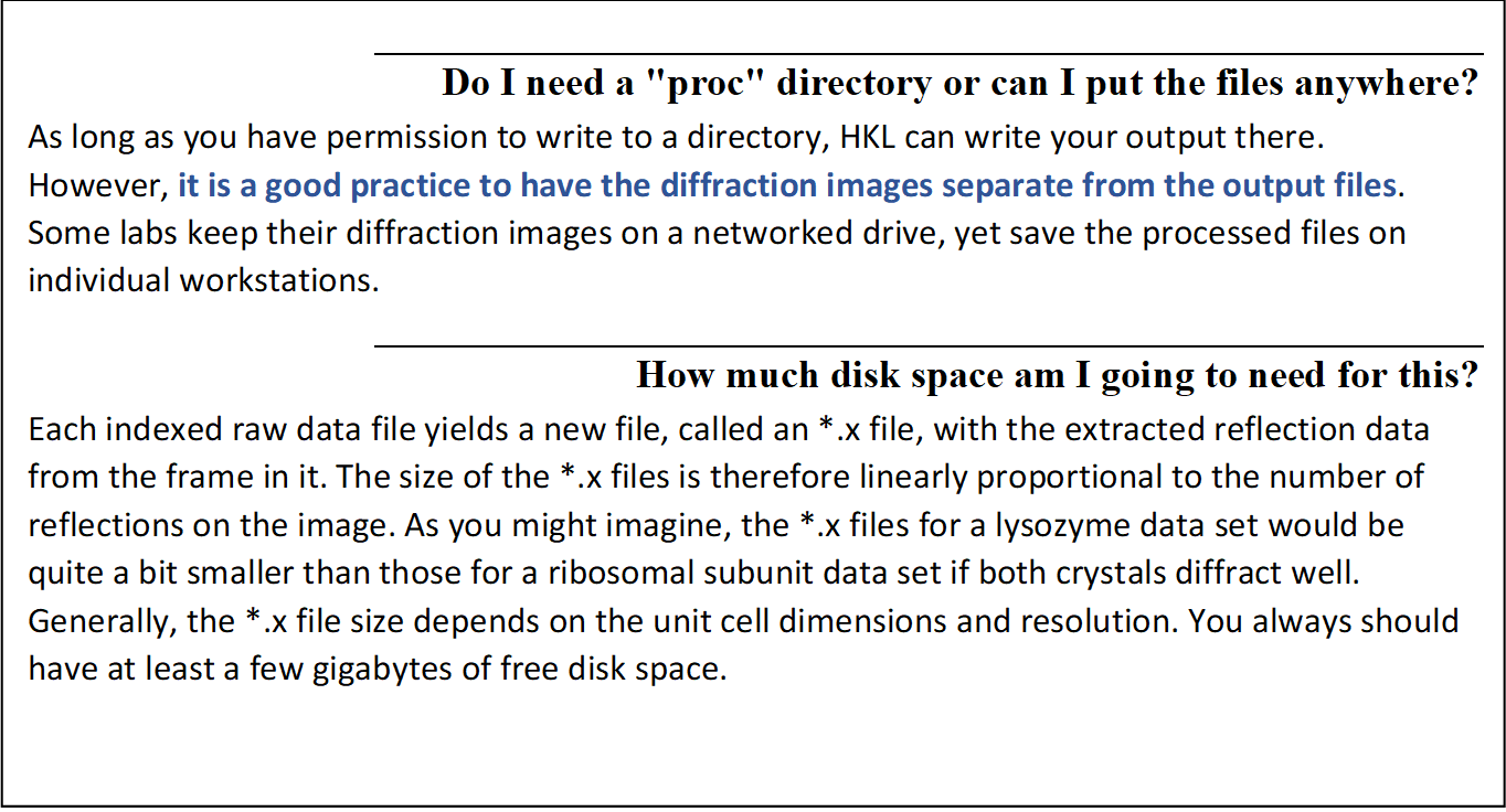 Do I need a "proc" directory or can I put the files anywhere?
As long as you have permission to write to a directory, HKL can write your output there.  However, it is a good practice to have the diffraction images separate from the output files.  Some labs keep their diffraction images on a networked drive, yet save the processed files on individual workstations.  
How much disk space am I going to need for this?
Each indexed raw data file yields a new file, called an *.x file, with the extracted reflection data from the frame in it. The size of the *.x files is therefore linearly proportional to the number of reflections on the image. As you might imagine, the *.x files for a lysozyme data set would be quite a bit smaller than those for a ribosomal subunit data set if both crystals diffract well. Generally, the *.x file size depends on the unit cell dimensions and resolution. You always should have at least a few gigabytes of free disk space. 

