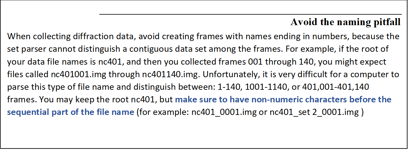 Avoid the naming pitfall
When collecting diffraction data, avoid creating frames with names ending in numbers, because the set parser cannot distinguish a contiguous data set among the frames. For example, if the root of your data file names is nc401, and then you collected frames 001 through 140, you might expect files called nc401001.img through nc401140.img. Unfortunately, it is very difficult for a computer to parse this type of file name and distinguish between: 1-140, 1001-1140, or 401,001-401,140 frames. You may keep the root nc401, but make sure to have non-numeric characters before the sequential part of the file name (for example: nc401_0001.img or nc401_set 2_0001.img )

