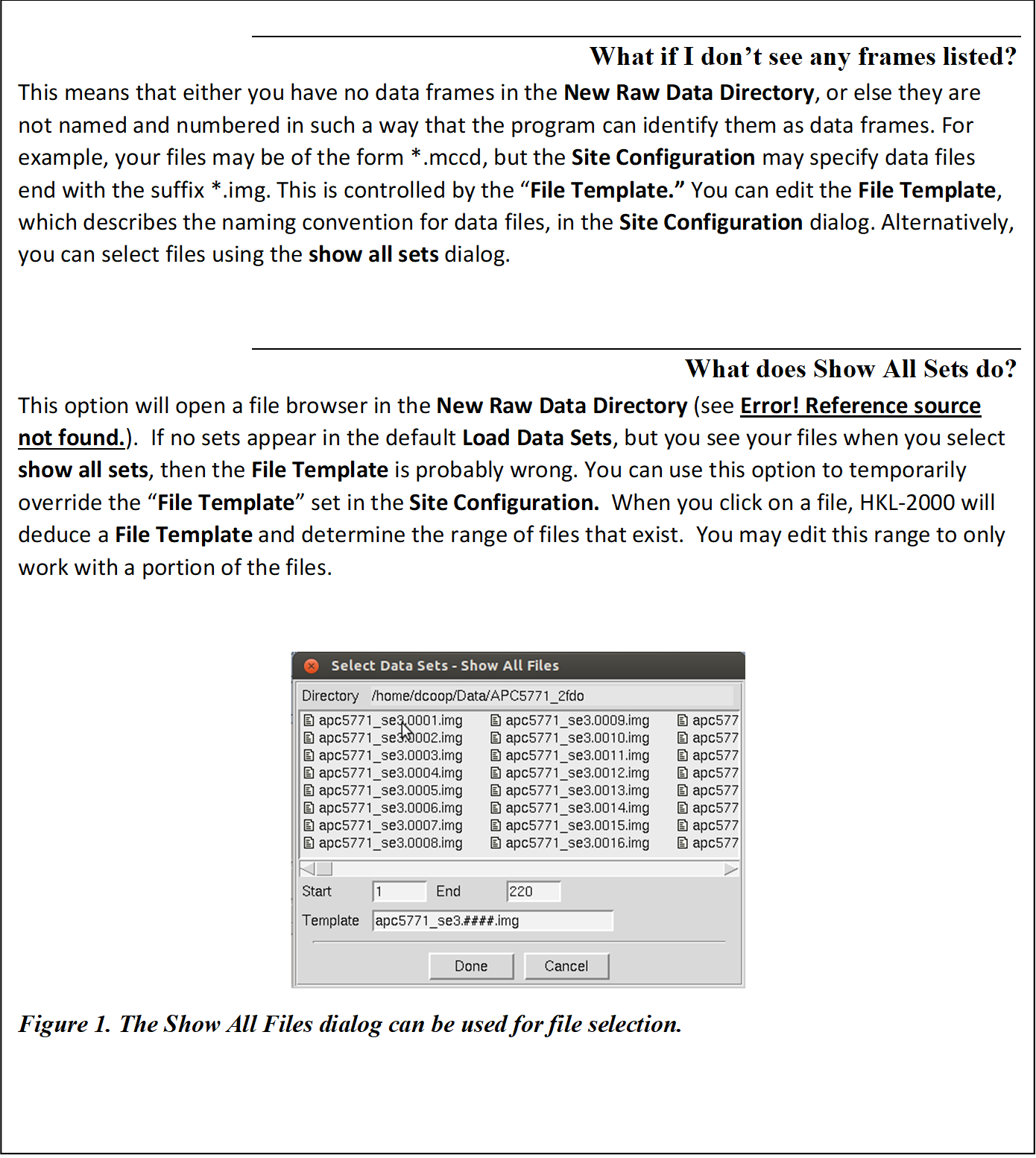 What if I don't see any frames listed?
This means that either you have no data frames in the New Raw Data Directory, or else they are not named and numbered in such a way that the program can identify them as data frames. For example, your files may be of the form *.mccd, but the Site Configuration may specify data files end with the suffix *.img. This is controlled by the �File Template.� You can edit the File Template, which describes the naming convention for data files, in the Site Configuration dialog. Alternatively, you can select files using the show all sets dialog.

What does Show All Sets do?
This option will open a file browser in the New Raw Data Directory (see Figure 21).  If no sets appear in the default Load Data Sets, but you see your files when you select show all sets, then the File Template is probably wrong. You can use this option to temporarily override the �File Template� set in the Site Configuration.  When you click on a file, HKL-2000 will deduce a File Template and determine the range of files that exist.  You may edit this range to only work with a portion of the files. 

 
Figure 24. The Show All Files dialog can be used for file selection.


