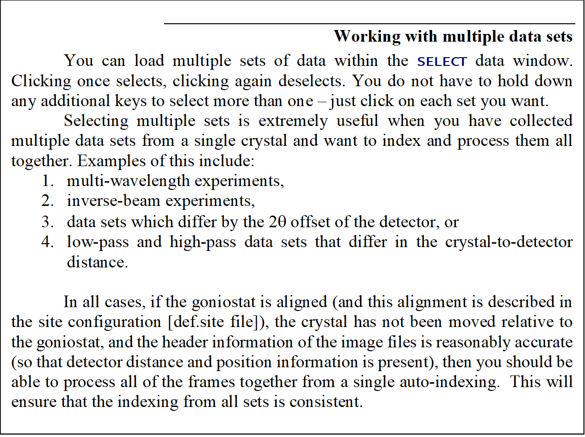 Working with multiple data sets
You can load multiple sets of data within the SELECT data window. Clicking once selects, clicking again deselects. You do not have to hold down any additional keys to select more than one � just click on each set you want.
Selecting multiple sets is extremely useful when you have collected multiple data sets from a single crystal and want to index and process them all together. Examples of this include:
1.	multi-wavelength experiments, 
2.	inverse-beam experiments, 
3.	data sets which differ by the 2q offset of the detector, or 
4.	low-pass and high-pass data sets that differ in the crystal-to-detector distance.

In all cases, if the goniostat is aligned (and this alignment is described in the site configuration [def.site file]), the crystal has not been moved relative to the goniostat, and the header information of the image files is reasonably accurate (so that detector distance and position information is present), then you should be able to process all of the frames together from a single auto-indexing.  This will ensure that the indexing from all sets is consistent. 
