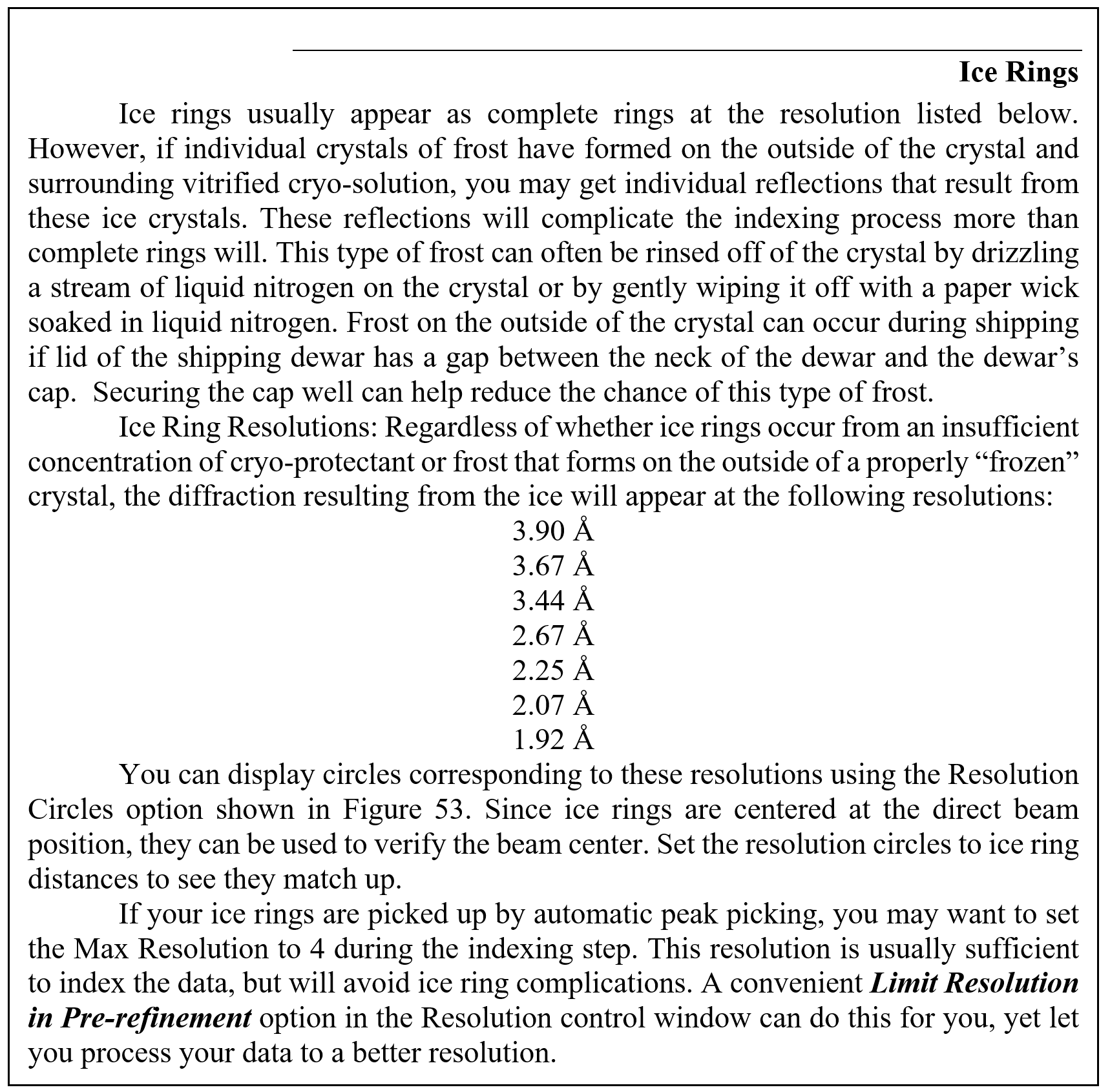 Ice Rings
Ice rings usually appear as complete rings at the resolution listed below. However, if individual crystals of frost have formed on the outside of the crystal and surrounding vitrified cryo-solution, you may get individual reflections that result from these ice crystals. These reflections will complicate the indexing process more than complete rings will. This type of frost can often be rinsed off of the crystal by drizzling a stream of liquid nitrogen on the crystal or by gently wiping it off with a paper wick soaked in liquid nitrogen. Frost on the outside of the crystal can occur during shipping if lid of the shipping dewar has a gap between the neck of the dewar and the dewar's cap.  Securing the cap well can help reduce the chance of this type of frost. 
Ice Ring Resolutions: Regardless of whether ice rings occur from an insufficient concentration of cryo-protectant or frost that forms on the outside of a properly 