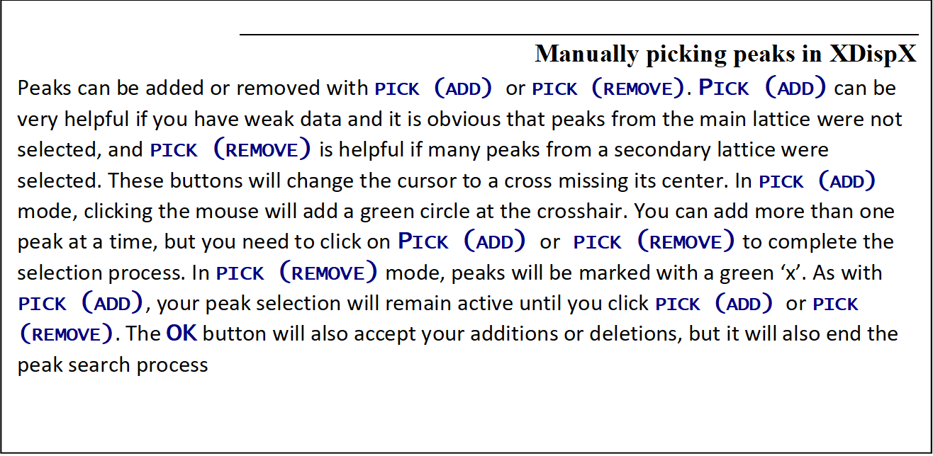 Manually picking peaks in XDispX 
Peaks can be added or removed with PICK (ADD) or PICK (REMOVE). PICK (ADD) can be very helpful if you have weak data and it is obvious that peaks from the main lattice were not selected, and PICK (REMOVE) is helpful if many peaks from a secondary lattice were selected. These buttons will change the cursor to a cross missing its center. In PICK (ADD) mode, clicking the mouse will add a green circle at the crosshair. You can add more than one peak at a time, but you need to click on PICK (ADD) or PICK (REMOVE) to complete the selection process. In PICK (REMOVE) mode, peaks will be marked with a green 