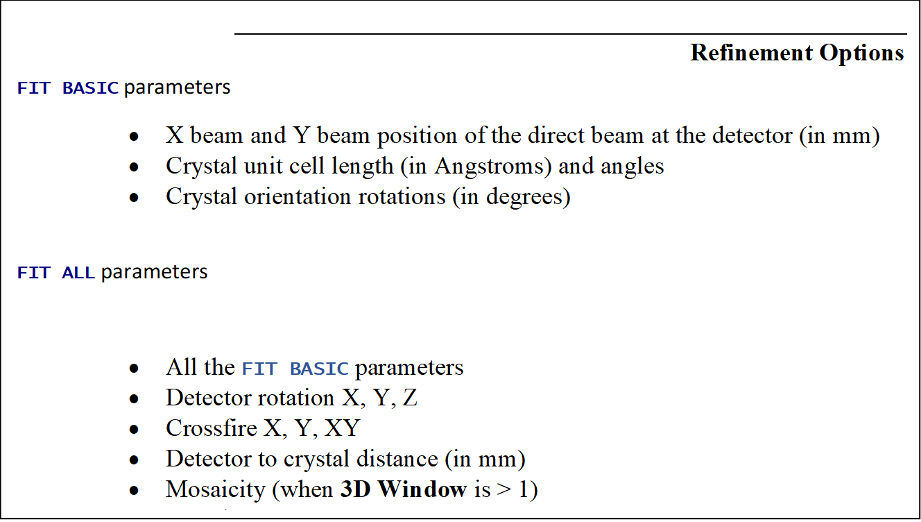 Refinement Options
FIT BASIC parameters
	X beam and Y beam position of the direct beam at the detector (in mm) 
	Crystal unit cell length (in Angstroms) and angles 
	Crystal orientation rotations (in degrees) 

FIT ALL parameters

	All the FIT BASIC parameters
	Detector rotation X, Y, Z 
	Crossfire X, Y, XY 
	Detector to crystal distance (in mm) 
	Mosaicity (when 3D Window is > 1) 
	Y scale 
	Skew 
 
