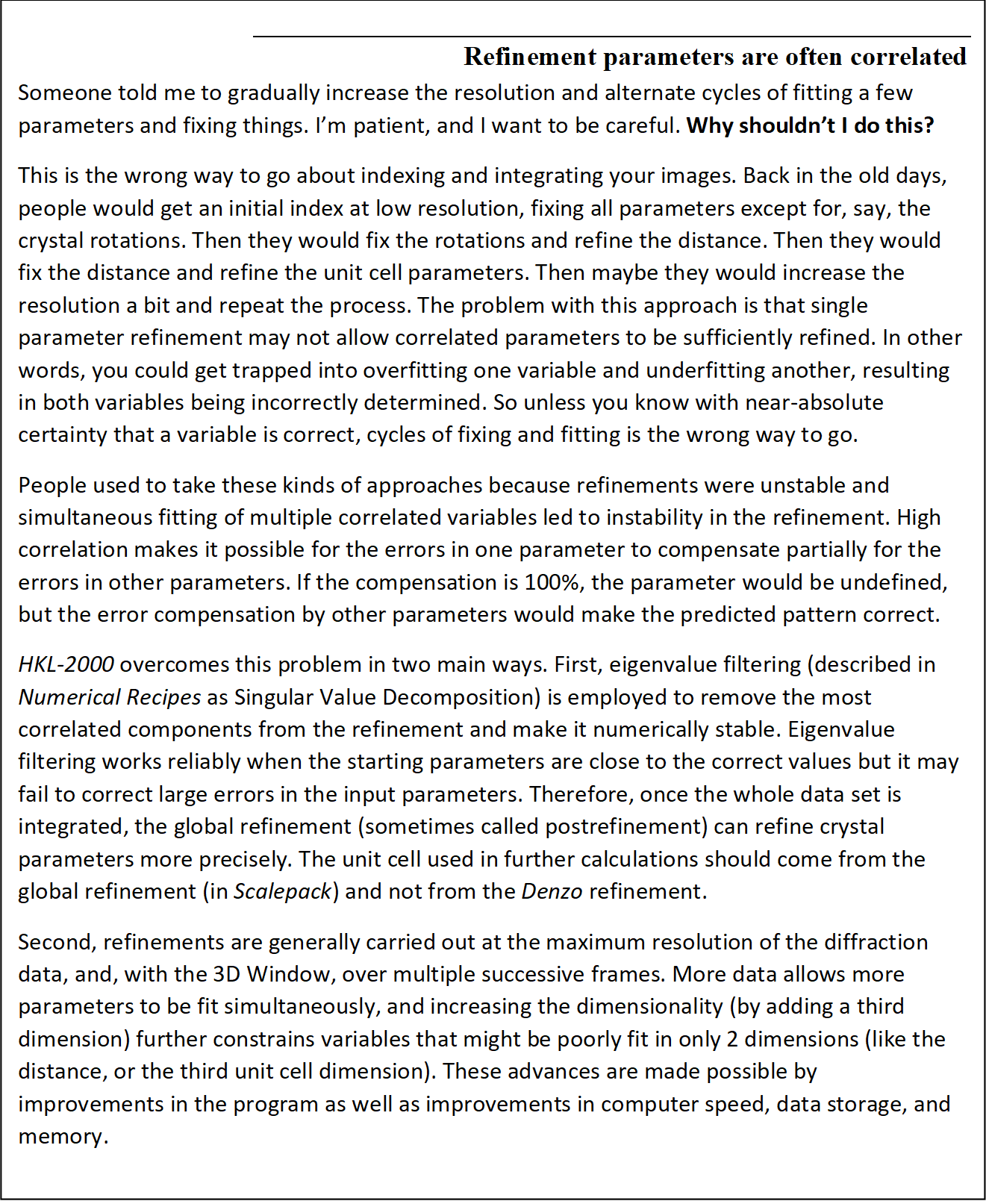 Refinement parameters are often correlated
Someone told me to gradually increase the resolution and alternate cycles of fitting a few parameters and fixing things. I'm patient, and I want to be careful. Why shouldn't I do this?
This is the wrong way to go about indexing and integrating your images. Back in the old days, people would get an initial index at low resolution, fixing all parameters except for, say, the crystal rotations. Then they would fix the rotations and refine the distance. Then they would fix the distance and refine the unit cell parameters. Then maybe they would increase the resolution a bit and repeat the process. The problem with this approach is that single parameter refinement may not allow correlated parameters to be sufficiently refined. In other words, you could get trapped into overfitting one variable and underfitting another, resulting in both variables being incorrectly determined. So unless you know with near-absolute certainty that a variable is correct, cycles of fixing and fitting is the wrong way to go.
People used to take these kinds of approaches because refinements were unstable and simultaneous fitting of multiple correlated variables led to instability in the refinement. High correlation makes it possible for the errors in one parameter to compensate partially for the errors in other parameters. If the compensation is 100%, the parameter would be undefined, but the error compensation by other parameters would make the predicted pattern correct. 
HKL-2000 overcomes this problem in two main ways. First, eigenvalue filtering (described in Numerical Recipes as Singular Value Decomposition) is employed to remove the most correlated components from the refinement and make it numerically stable. Eigenvalue filtering works reliably when the starting parameters are close to the correct values but it may fail to correct large errors in the input parameters. Therefore, once the whole data set is integrated, the global refinement (sometimes called postrefinement) can refine crystal parameters more precisely. The unit cell used in further calculations should come from the global refinement (in Scalepack) and not from the Denzo refinement.
Second, refinements are generally carried out at the maximum resolution of the diffraction data, and, with the 3D Window, over multiple successive frames. More data allows more parameters to be fit simultaneously, and increasing the dimensionality (by adding a third dimension) further constrains variables that might be poorly fit in only 2 dimensions (like the distance, or the third unit cell dimension). These advances are made possible by improvements in the program as well as improvements in computer speed, data storage, and memory.
