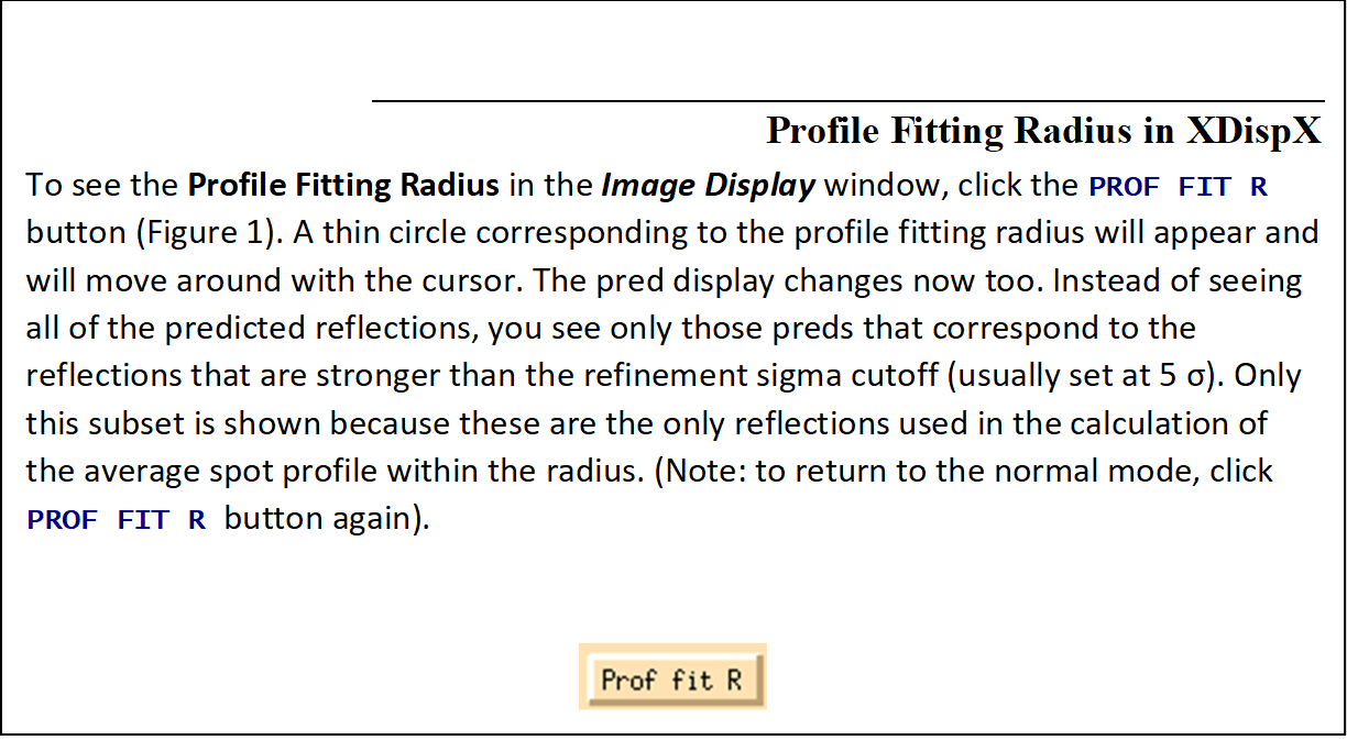 Profile Fitting Radius in XDispX 
To see the Profile Fitting Radius in the Image Display window, click the PROF FIT R button (Figure 64). A thin circle corresponding to the profile fitting radius will appear and will move around with the cursor. The pred display changes now too. Instead of seeing all of the predicted reflections, you see only those preds that correspond to the reflections that are stronger than the refinement sigma cutoff (usually set at 5 σ). Only this subset is shown because these are the only reflections used in the calculation of the average spot profile within the radius. (Note: to return to the normal mode, click PROF FIT R button again). 

 
Figure 64. Profile fitting radius button
