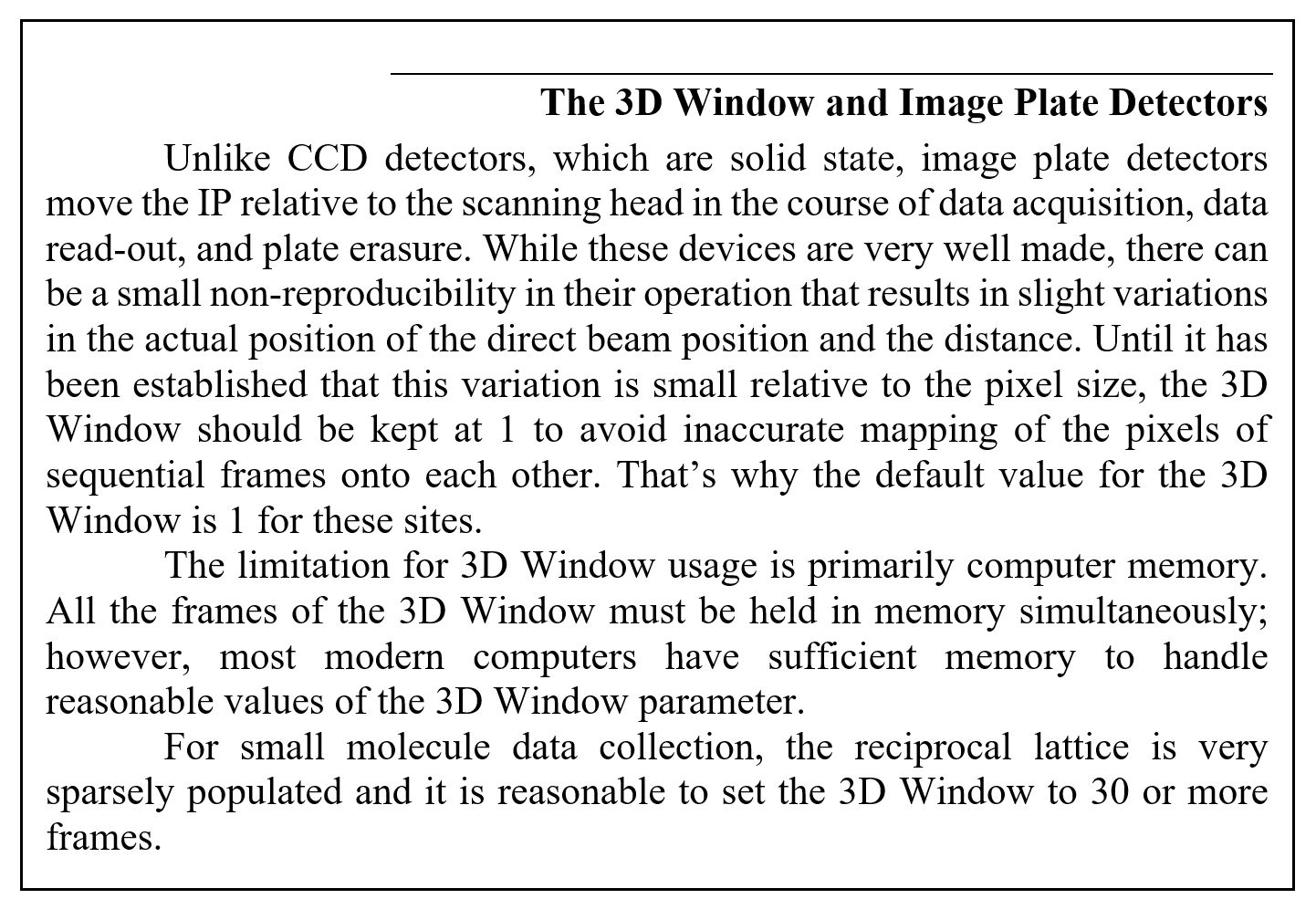 The 3D Window and Image Plate Detectors
Unlike CCD detectors, which are solid state, image plate detectors move the IP relative to the scanning head in the course of data acquisition, data read-out, and plate erasure. While these devices are very well made, there can be a small non-reproducibility in their operation that results in slight variations in the actual position of the direct beam position and the distance. Until it has been established that this variation is small relative to the pixel size, the 3D Window should be kept at 1 to avoid inaccurate mapping of the pixels of sequential frames onto each other. That's why the default value for the 3D Window is 1 for these sites.
The limitation for 3D Window usage is primarily computer memory. All the frames of the 3D Window must be held in memory simultaneously; however, most modern computers have sufficient memory to handle reasonable values of the 3D Window parameter. 
For small molecule data collection, the reciprocal lattice is very sparsely populated and it is reasonable to set the 3D Window to 30 or more frames.
